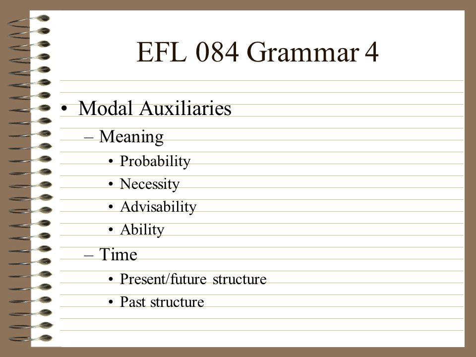 EFL 084 Grammar 4 Modal Auxiliaries –Meaning Probability Necessity Advisability Ability –Time Present/future structure Past structure