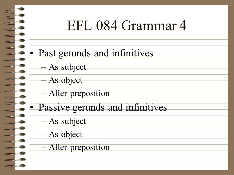 EFL 084 Grammar 4 Past gerunds and infinitives –As subject –As object –After preposition Passive gerunds and infinitives –As subject –As object –After preposition