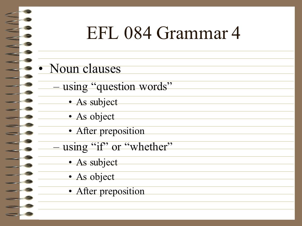 EFL 084 Grammar 4 Noun clauses –using question words As subject As object After preposition –using if or whether As subject As object After preposition
