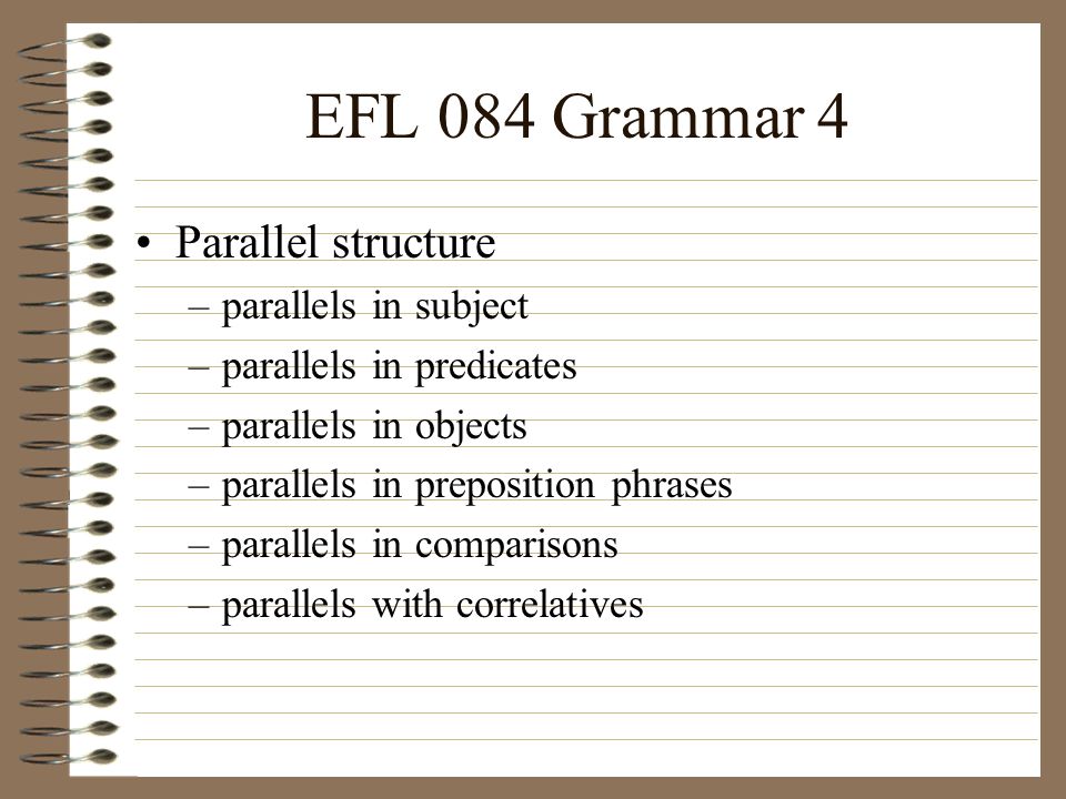 EFL 084 Grammar 4 Parallel structure –parallels in subject –parallels in predicates –parallels in objects –parallels in preposition phrases –parallels in comparisons –parallels with correlatives