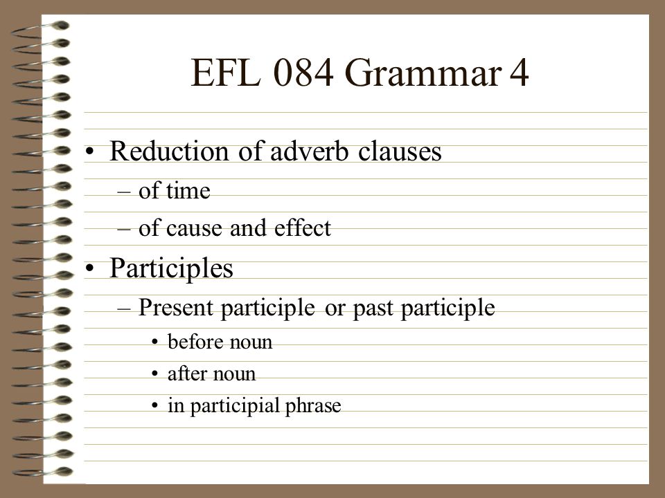 EFL 084 Grammar 4 Reduction of adverb clauses –of time –of cause and effect Participles –Present participle or past participle before noun after noun in participial phrase