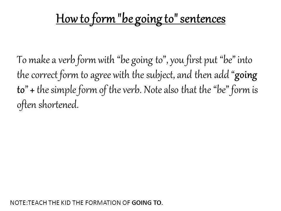 How to form be going to sentences To make a verb form with be going to , you first put be into the correct form to agree with the subject, and then add going to + the simple form of the verb.