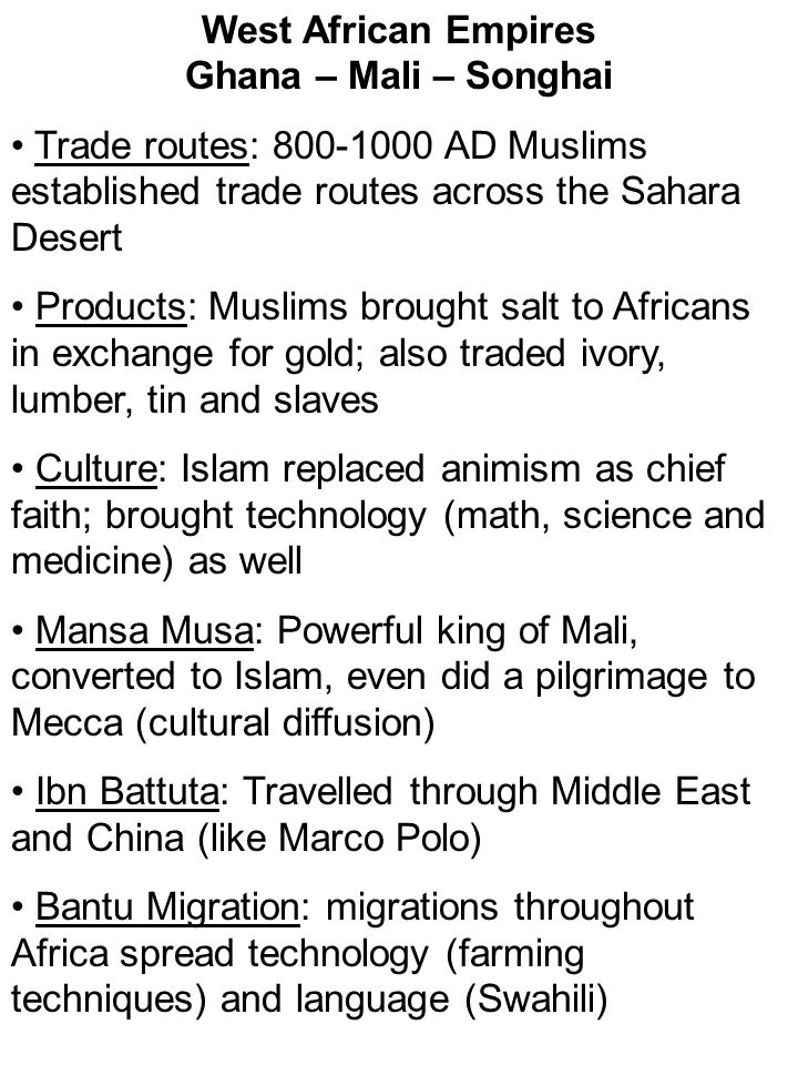 West African Empires Ghana – Mali – Songhai Trade routes: AD Muslims established trade routes across the Sahara Desert Products: Muslims brought salt to Africans in exchange for gold; also traded ivory, lumber, tin and slaves Culture: Islam replaced animism as chief faith; brought technology (math, science and medicine) as well Mansa Musa: Powerful king of Mali, converted to Islam, even did a pilgrimage to Mecca (cultural diffusion) Ibn Battuta: Travelled through Middle East and China (like Marco Polo) Bantu Migration: migrations throughout Africa spread technology (farming techniques) and language (Swahili)
