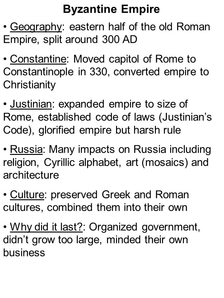 Geography: eastern half of the old Roman Empire, split around 300 AD Constantine: Moved capitol of Rome to Constantinople in 330, converted empire to Christianity Justinian: expanded empire to size of Rome, established code of laws (Justinian’s Code), glorified empire but harsh rule Russia: Many impacts on Russia including religion, Cyrillic alphabet, art (mosaics) and architecture Culture: preserved Greek and Roman cultures, combined them into their own Why did it last : Organized government, didn’t grow too large, minded their own business Byzantine Empire