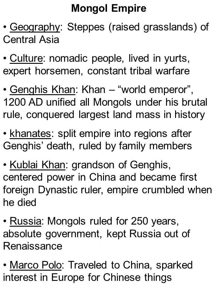 Mongol Empire Geography: Steppes (raised grasslands) of Central Asia Culture: nomadic people, lived in yurts, expert horsemen, constant tribal warfare Genghis Khan: Khan – world emperor , 1200 AD unified all Mongols under his brutal rule, conquered largest land mass in history khanates: split empire into regions after Genghis’ death, ruled by family members Kublai Khan: grandson of Genghis, centered power in China and became first foreign Dynastic ruler, empire crumbled when he died Russia: Mongols ruled for 250 years, absolute government, kept Russia out of Renaissance Marco Polo: Traveled to China, sparked interest in Europe for Chinese things