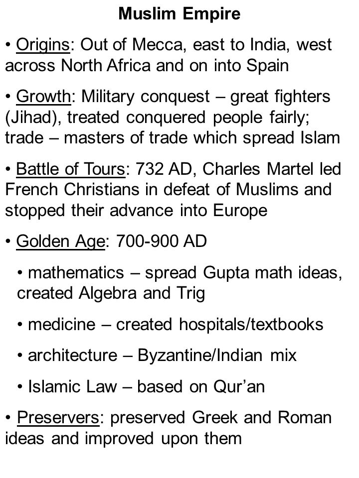 Muslim Empire Origins: Out of Mecca, east to India, west across North Africa and on into Spain Growth: Military conquest – great fighters (Jihad), treated conquered people fairly; trade – masters of trade which spread Islam Battle of Tours: 732 AD, Charles Martel led French Christians in defeat of Muslims and stopped their advance into Europe Golden Age: AD mathematics – spread Gupta math ideas, created Algebra and Trig medicine – created hospitals/textbooks architecture – Byzantine/Indian mix Islamic Law – based on Qur’an Preservers: preserved Greek and Roman ideas and improved upon them