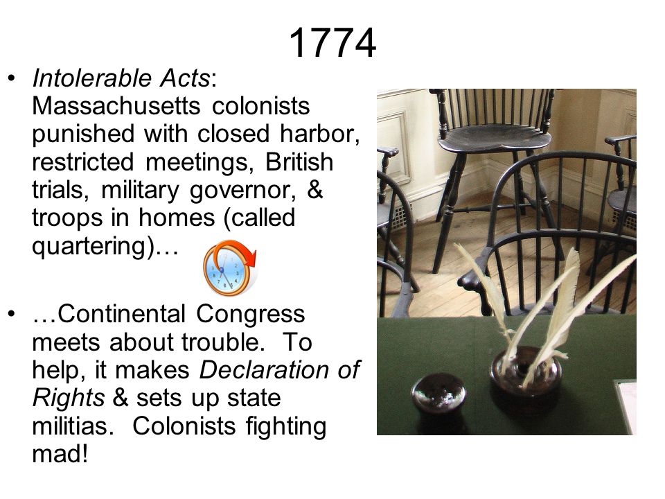 1774 Intolerable Acts: Massachusetts colonists punished with closed harbor, restricted meetings, British trials, military governor, & troops in homes (called quartering)… …Continental Congress meets about trouble.