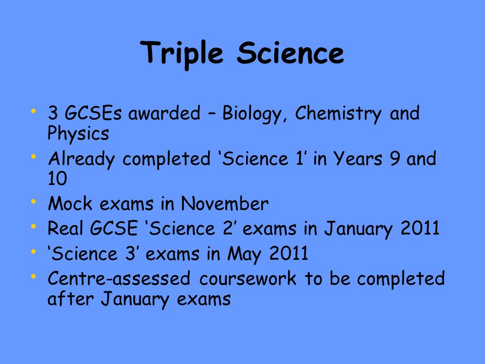 Triple Science 3 GCSEs awarded – Biology, Chemistry and Physics Already completed ‘Science 1’ in Years 9 and 10 Mock exams in November Real GCSE ‘Science 2’ exams in January 2011 ‘Science 3’ exams in May 2011 Centre-assessed coursework to be completed after January exams
