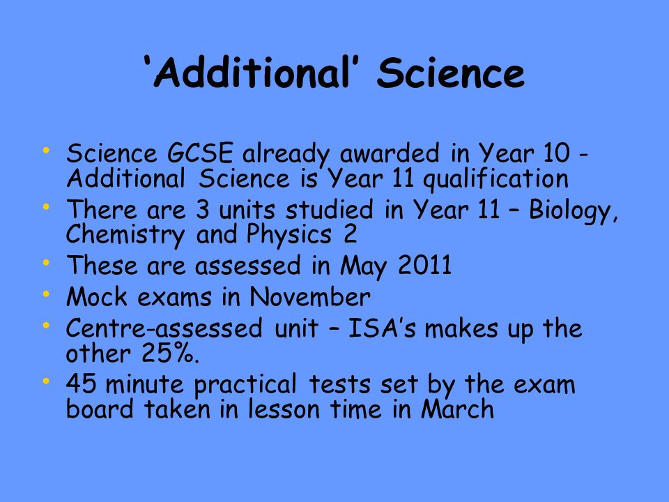 ‘Additional’ Science Science GCSE already awarded in Year 10 - Additional Science is Year 11 qualification There are 3 units studied in Year 11 – Biology, Chemistry and Physics 2 These are assessed in May 2011 Mock exams in November Centre-assessed unit – ISA’s makes up the other 25%.