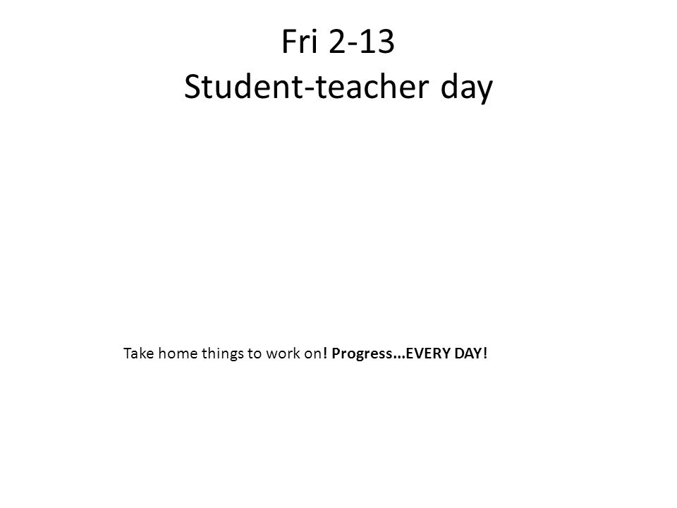 Fri 2-13 Student-teacher day Take home things to work on! Progress...EVERY DAY!