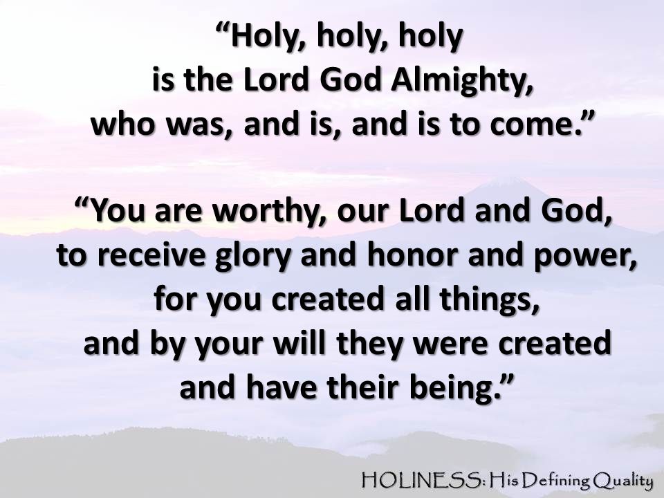 Holy, holy, holy Holy, holy, holy is the Lord God Almighty, is the Lord God Almighty, who was, and is, and is to come. who was, and is, and is to come. You are worthy, our Lord and God, You are worthy, our Lord and God, to receive glory and honor and power, to receive glory and honor and power, for you created all things, for you created all things, and by your will they were created and by your will they were created and have their being. and have their being.