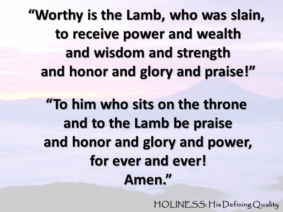 Worthy is the Lamb, who was slain, Worthy is the Lamb, who was slain, to receive power and wealth to receive power and wealth and wisdom and strength and wisdom and strength and honor and glory and praise! and honor and glory and praise! To him who sits on the throne To him who sits on the throne and to the Lamb be praise and to the Lamb be praise and honor and glory and power, and honor and glory and power, for ever and ever.