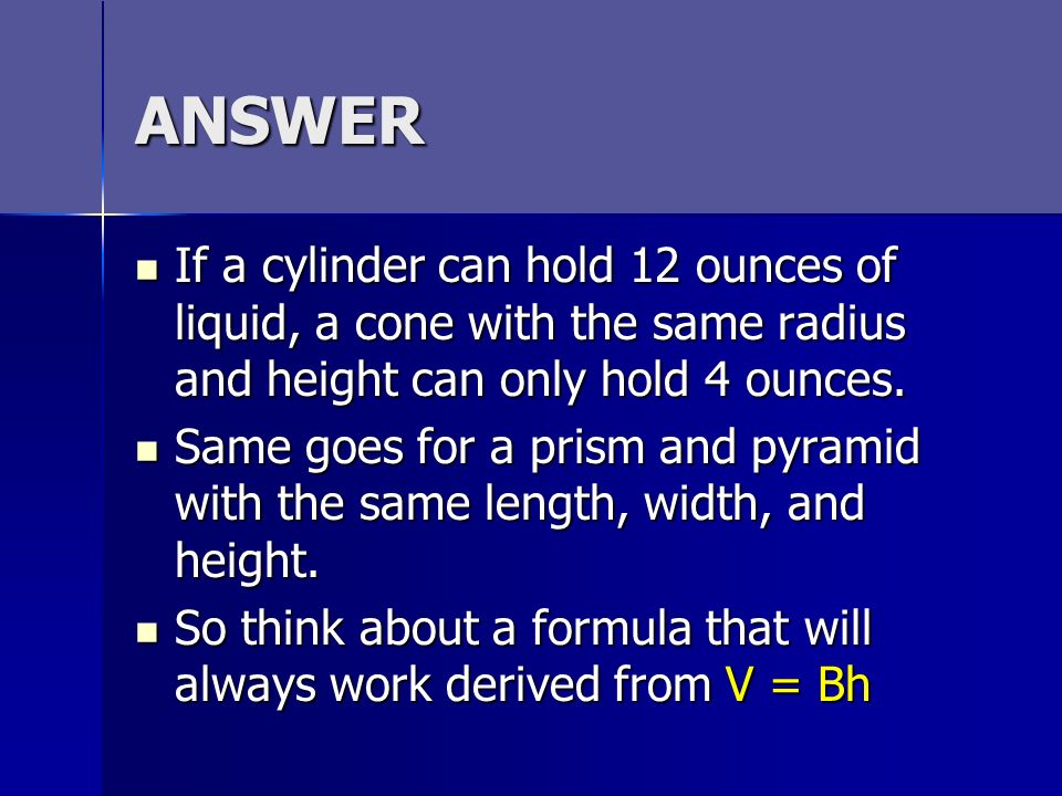ANSWER If a cylinder can hold 12 ounces of liquid, a cone with the same radius and height can only hold 4 ounces.