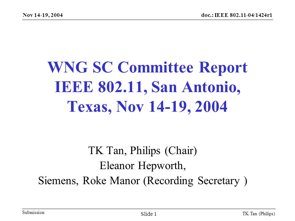 doc.: IEEE /1424r1 Submission Nov 14-19, 2004 TK Tan (Philips) Slide 1 WNG SC Committee Report IEEE , San Antonio, Texas, Nov 14-19, 2004 TK Tan, Philips (Chair) Eleanor Hepworth, Siemens, Roke Manor (Recording Secretary )