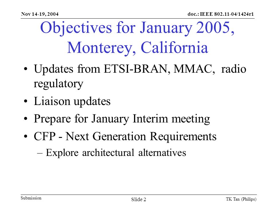 doc.: IEEE /1424r1 Submission Nov 14-19, 2004 TK Tan (Philips) Slide 2 Objectives for January 2005, Monterey, California Updates from ETSI-BRAN, MMAC, radio regulatory Liaison updates Prepare for January Interim meeting CFP - Next Generation Requirements –Explore architectural alternatives
