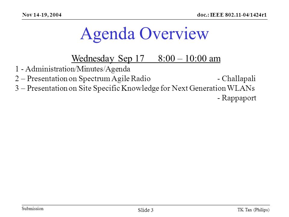 doc.: IEEE /1424r1 Submission Nov 14-19, 2004 TK Tan (Philips) Slide 3 Agenda Overview Wednesday Sep 178:00 – 10:00 am 1 - Administration/Minutes/Agenda 2 – Presentation on Spectrum Agile Radio- Challapali 3 – Presentation on Site Specific Knowledge for Next Generation WLANs - Rappaport
