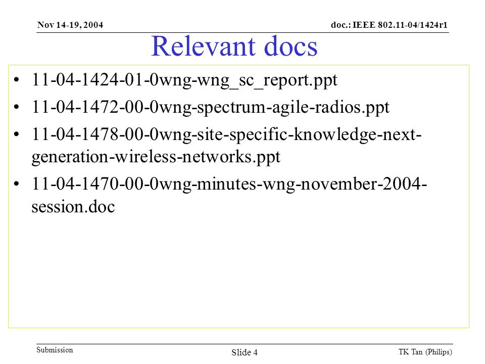 doc.: IEEE /1424r1 Submission Nov 14-19, 2004 TK Tan (Philips) Slide 4 Relevant docs wng-wng_sc_report.ppt wng-spectrum-agile-radios.ppt wng-site-specific-knowledge-next- generation-wireless-networks.ppt wng-minutes-wng-november session.doc