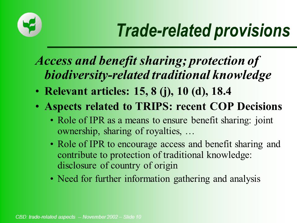 CBD: trade-related aspects -- November 2002 – Slide 10 Trade-related provisions Access and benefit sharing; protection of biodiversity-related traditional knowledge Relevant articles: 15, 8 (j), 10 (d), 18.4 Aspects related to TRIPS: recent COP Decisions Role of IPR as a means to ensure benefit sharing: joint ownership, sharing of royalties, … Role of IPR to encourage access and benefit sharing and contribute to protection of traditional knowledge: disclosure of country of origin Need for further information gathering and analysis