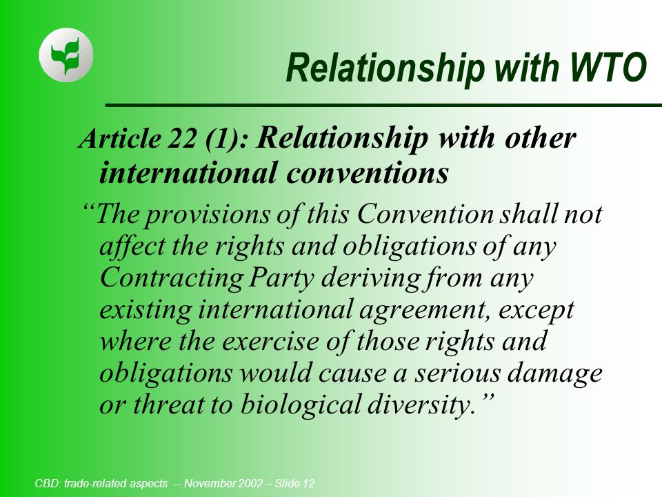 CBD: trade-related aspects -- November 2002 – Slide 12 Relationship with WTO Article 22 (1): Relationship with other international conventions The provisions of this Convention shall not affect the rights and obligations of any Contracting Party deriving from any existing international agreement, except where the exercise of those rights and obligations would cause a serious damage or threat to biological diversity.