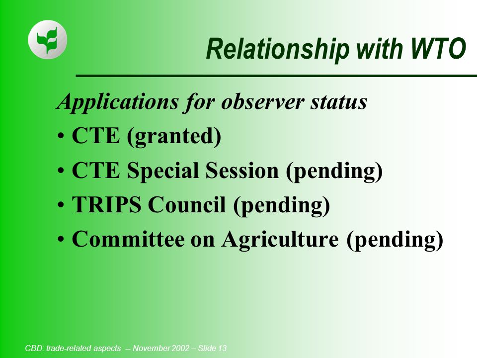 CBD: trade-related aspects -- November 2002 – Slide 13 Relationship with WTO Applications for observer status CTE (granted) CTE Special Session (pending) TRIPS Council (pending) Committee on Agriculture (pending)