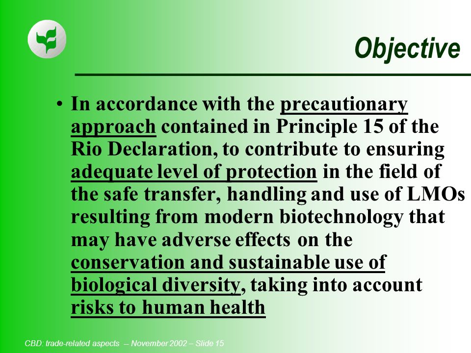 CBD: trade-related aspects -- November 2002 – Slide 15 Objective In accordance with the precautionary approach contained in Principle 15 of the Rio Declaration, to contribute to ensuring adequate level of protection in the field of the safe transfer, handling and use of LMOs resulting from modern biotechnology that may have adverse effects on the conservation and sustainable use of biological diversity, taking into account risks to human health