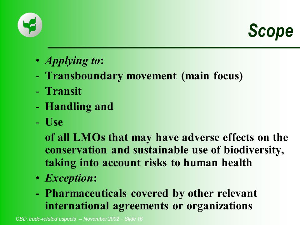 CBD: trade-related aspects -- November 2002 – Slide 16 Scope Applying to: -Transboundary movement (main focus) -Transit -Handling and -Use of all LMOs that may have adverse effects on the conservation and sustainable use of biodiversity, taking into account risks to human health Exception: -Pharmaceuticals covered by other relevant international agreements or organizations