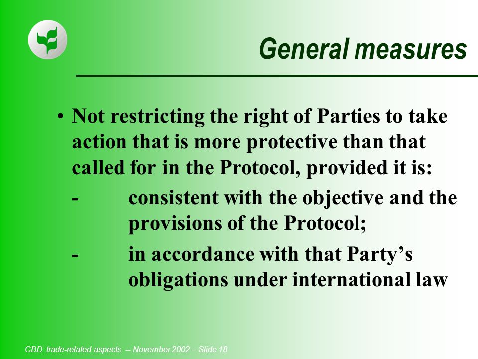 CBD: trade-related aspects -- November 2002 – Slide 18 General measures Not restricting the right of Parties to take action that is more protective than that called for in the Protocol, provided it is: -consistent with the objective and the provisions of the Protocol; -in accordance with that Party’s obligations under international law