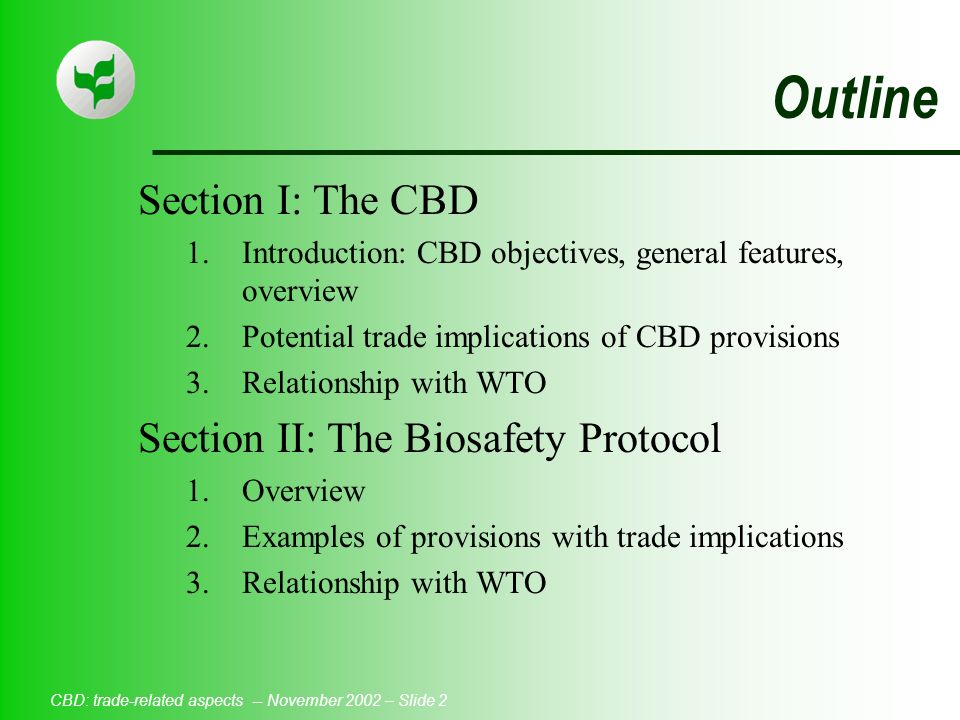 CBD: trade-related aspects -- November 2002 – Slide 2 Outline Section I: The CBD 1.Introduction: CBD objectives, general features, overview 2.Potential trade implications of CBD provisions 3.Relationship with WTO Section II: The Biosafety Protocol 1.Overview 2.Examples of provisions with trade implications 3.Relationship with WTO