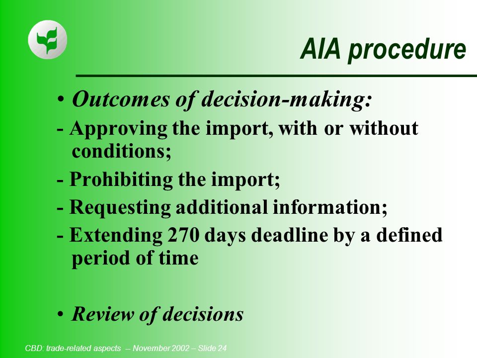 CBD: trade-related aspects -- November 2002 – Slide 24 AIA procedure Outcomes of decision-making: - Approving the import, with or without conditions; - Prohibiting the import; - Requesting additional information; - Extending 270 days deadline by a defined period of time Review of decisions