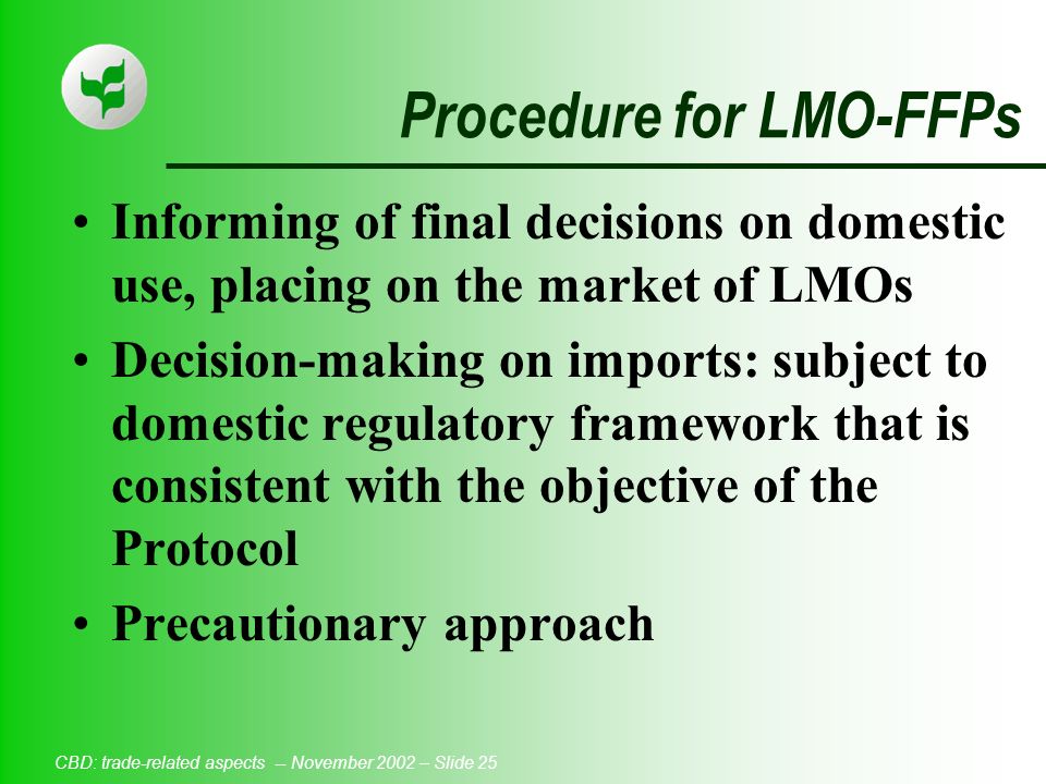 CBD: trade-related aspects -- November 2002 – Slide 25 Procedure for LMO-FFPs Informing of final decisions on domestic use, placing on the market of LMOs Decision-making on imports: subject to domestic regulatory framework that is consistent with the objective of the Protocol Precautionary approach