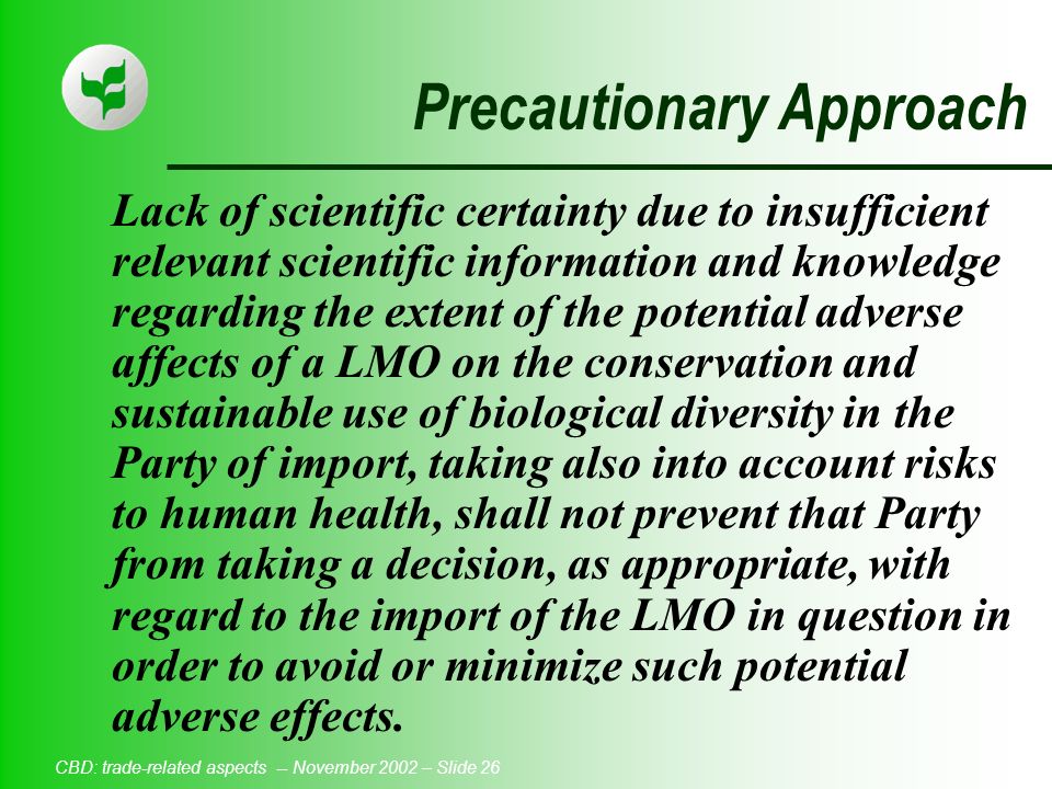 CBD: trade-related aspects -- November 2002 – Slide 26 Precautionary Approach Lack of scientific certainty due to insufficient relevant scientific information and knowledge regarding the extent of the potential adverse affects of a LMO on the conservation and sustainable use of biological diversity in the Party of import, taking also into account risks to human health, shall not prevent that Party from taking a decision, as appropriate, with regard to the import of the LMO in question in order to avoid or minimize such potential adverse effects.