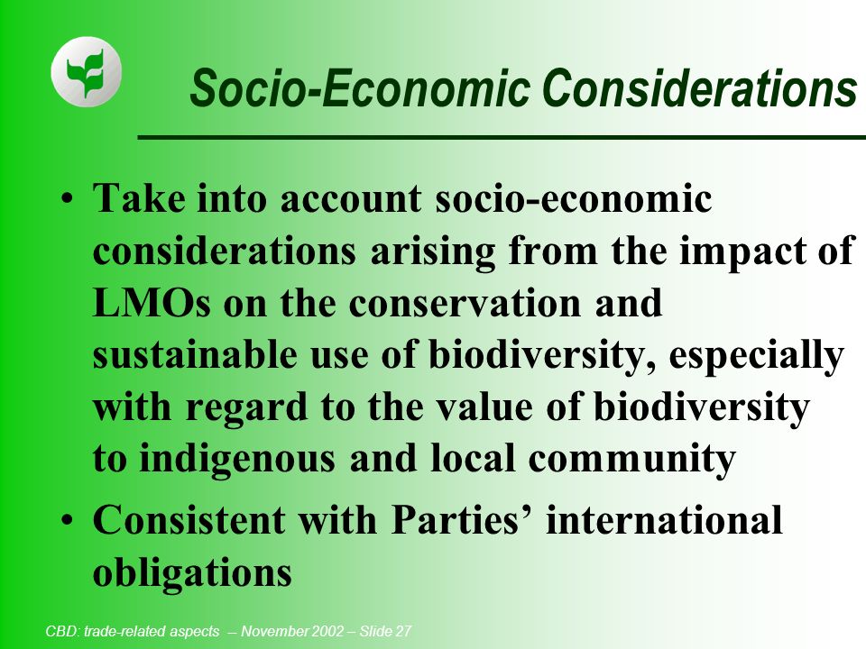 CBD: trade-related aspects -- November 2002 – Slide 27 Socio-Economic Considerations Take into account socio-economic considerations arising from the impact of LMOs on the conservation and sustainable use of biodiversity, especially with regard to the value of biodiversity to indigenous and local community Consistent with Parties’ international obligations