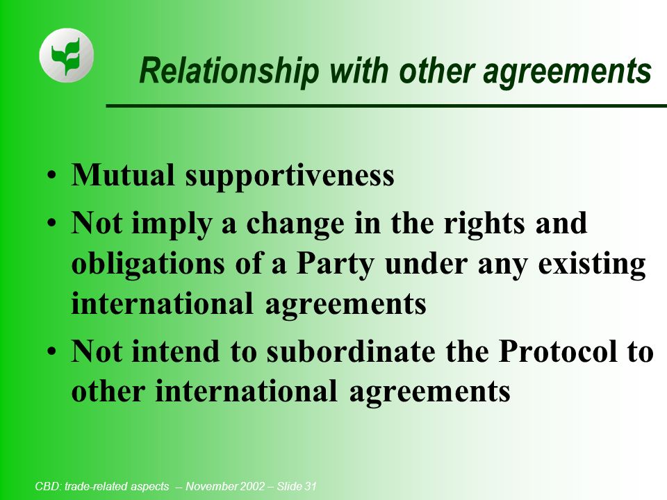 CBD: trade-related aspects -- November 2002 – Slide 31 Relationship with other agreements Mutual supportiveness Not imply a change in the rights and obligations of a Party under any existing international agreements Not intend to subordinate the Protocol to other international agreements