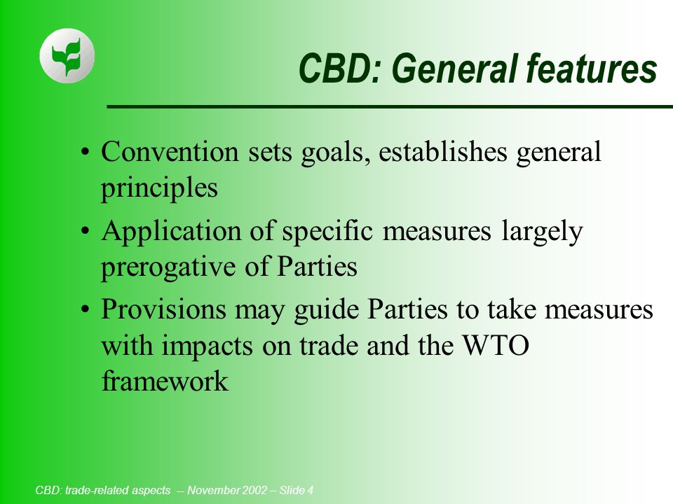 CBD: trade-related aspects -- November 2002 – Slide 4 CBD: General features Convention sets goals, establishes general principles Application of specific measures largely prerogative of Parties Provisions may guide Parties to take measures with impacts on trade and the WTO framework