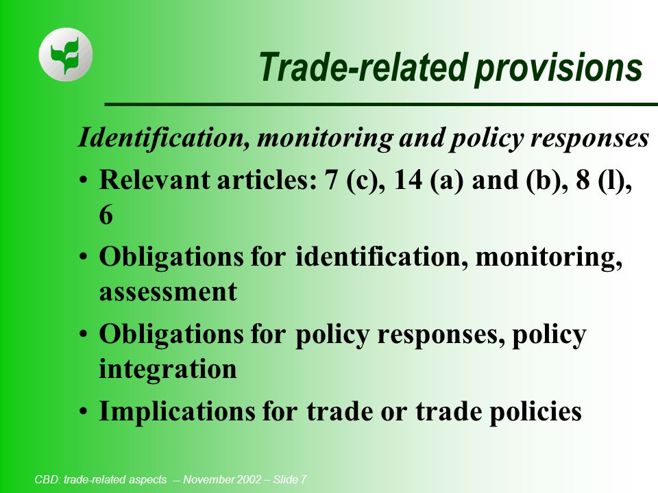 CBD: trade-related aspects -- November 2002 – Slide 7 Trade-related provisions Identification, monitoring and policy responses Relevant articles: 7 (c), 14 (a) and (b), 8 (l), 6 Obligations for identification, monitoring, assessment Obligations for policy responses, policy integration Implications for trade or trade policies
