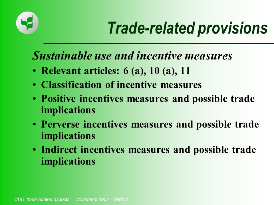 CBD: trade-related aspects -- November 2002 – Slide 8 Trade-related provisions Sustainable use and incentive measures Relevant articles: 6 (a), 10 (a), 11 Classification of incentive measures Positive incentives measures and possible trade implications Perverse incentives measures and possible trade implications Indirect incentives measures and possible trade implications