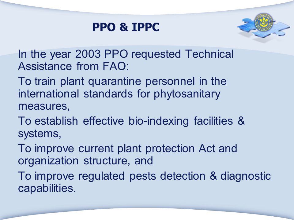 PPO & IPPC In the year 2003 PPO requested Technical Assistance from FAO: To train plant quarantine personnel in the international standards for phytosanitary measures, To establish effective bio-indexing facilities & systems, To improve current plant protection Act and organization structure, and To improve regulated pests detection & diagnostic capabilities.
