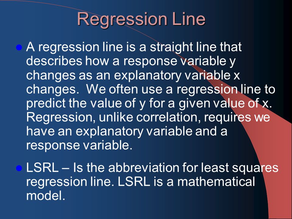 Regression Line A regression line is a straight line that describes how a response variable y changes as an explanatory variable x changes.