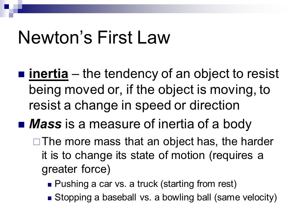 Newton’s First Law inertia – the tendency of an object to resist being moved or, if the object is moving, to resist a change in speed or direction Mass is a measure of inertia of a body  The more mass that an object has, the harder it is to change its state of motion (requires a greater force) Pushing a car vs.