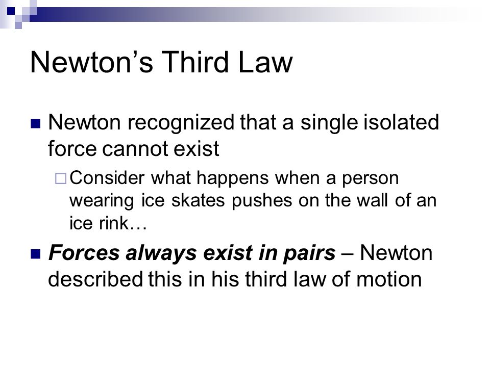 Newton’s Third Law Newton recognized that a single isolated force cannot exist  Consider what happens when a person wearing ice skates pushes on the wall of an ice rink… Forces always exist in pairs – Newton described this in his third law of motion