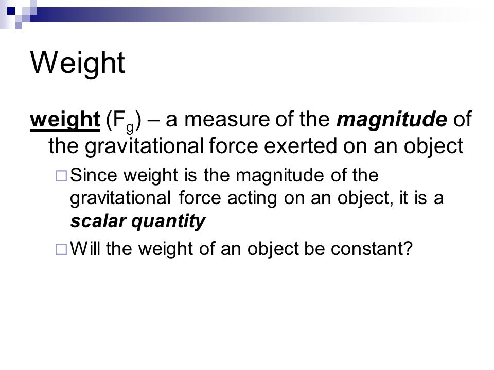 Weight weight (F g ) – a measure of the magnitude of the gravitational force exerted on an object  Since weight is the magnitude of the gravitational force acting on an object, it is a scalar quantity  Will the weight of an object be constant
