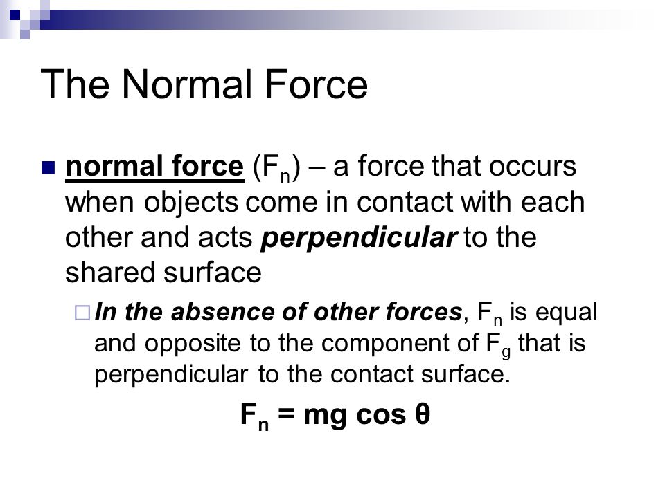 The Normal Force normal force (F n ) – a force that occurs when objects come in contact with each other and acts perpendicular to the shared surface  In the absence of other forces, F n is equal and opposite to the component of F g that is perpendicular to the contact surface.