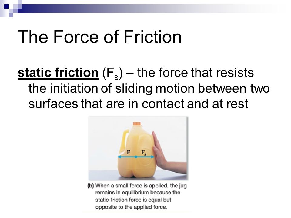 The Force of Friction static friction (F s ) – the force that resists the initiation of sliding motion between two surfaces that are in contact and at rest