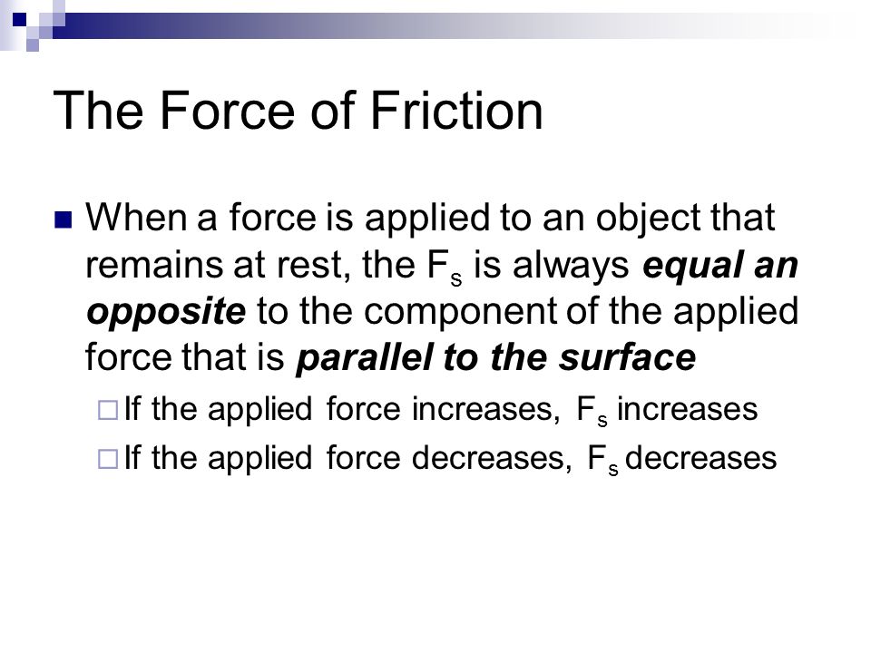 The Force of Friction When a force is applied to an object that remains at rest, the F s is always equal an opposite to the component of the applied force that is parallel to the surface  If the applied force increases, F s increases  If the applied force decreases, F s decreases