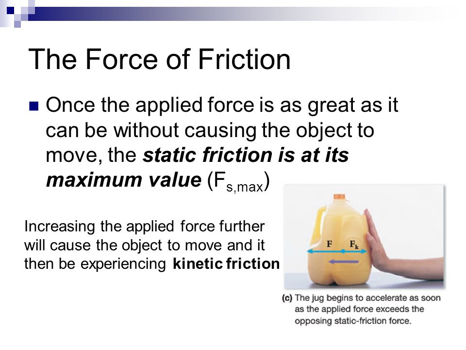 The Force of Friction Once the applied force is as great as it can be without causing the object to move, the static friction is at its maximum value (F s,max ) Increasing the applied force further will cause the object to move and it then be experiencing kinetic friction