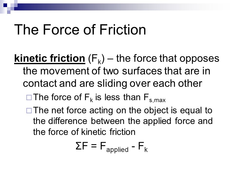 The Force of Friction kinetic friction (F k ) – the force that opposes the movement of two surfaces that are in contact and are sliding over each other  The force of F k is less than F s,max  The net force acting on the object is equal to the difference between the applied force and the force of kinetic friction ΣF = F applied - F k