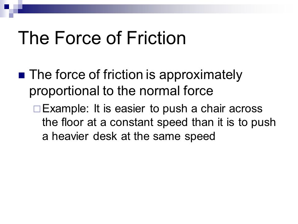 The Force of Friction The force of friction is approximately proportional to the normal force  Example: It is easier to push a chair across the floor at a constant speed than it is to push a heavier desk at the same speed