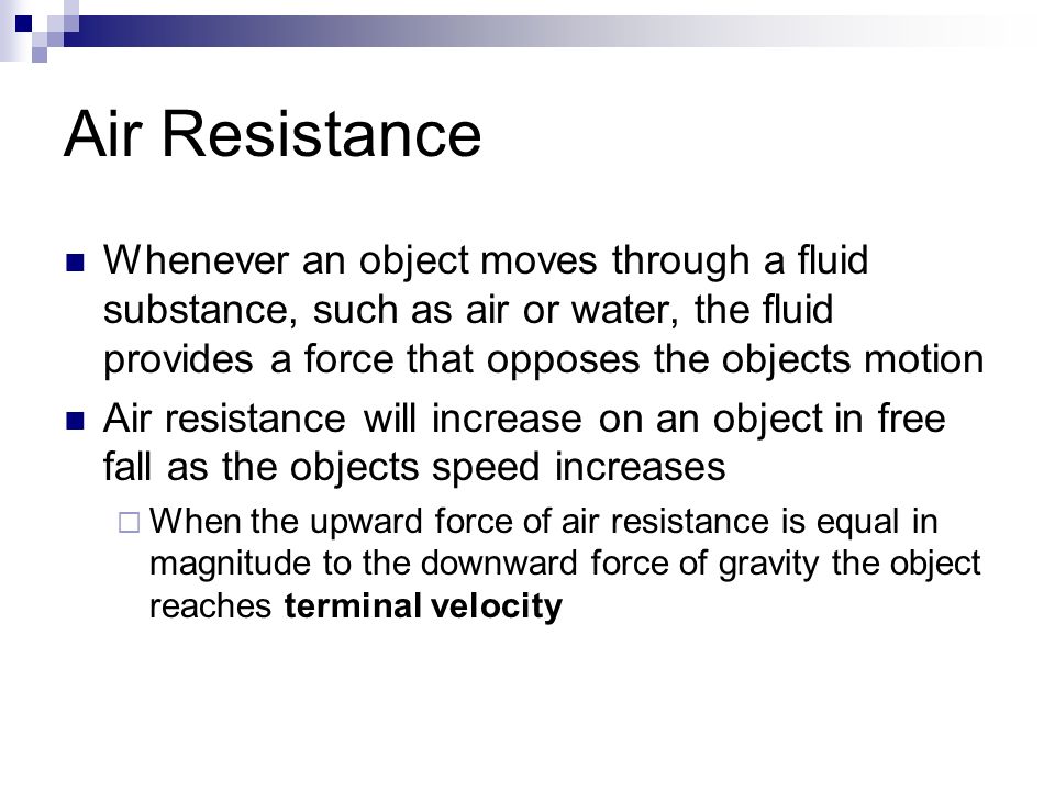 Air Resistance Whenever an object moves through a fluid substance, such as air or water, the fluid provides a force that opposes the objects motion Air resistance will increase on an object in free fall as the objects speed increases  When the upward force of air resistance is equal in magnitude to the downward force of gravity the object reaches terminal velocity