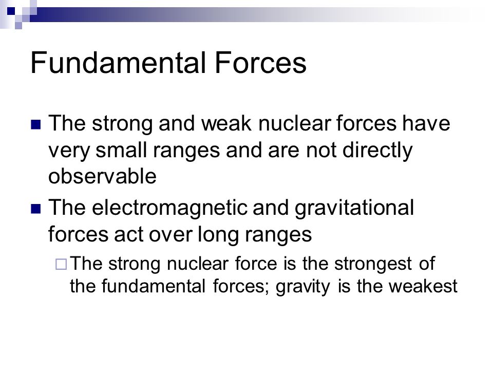 Fundamental Forces The strong and weak nuclear forces have very small ranges and are not directly observable The electromagnetic and gravitational forces act over long ranges  The strong nuclear force is the strongest of the fundamental forces; gravity is the weakest