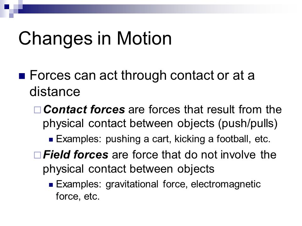 Changes in Motion Forces can act through contact or at a distance  Contact forces are forces that result from the physical contact between objects (push/pulls) Examples: pushing a cart, kicking a football, etc.